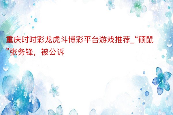 重庆时时彩龙虎斗博彩平台游戏推荐_“硕鼠”张务锋,被公诉