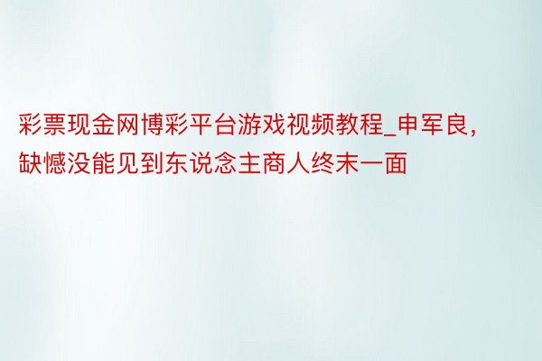 彩票现金网博彩平台游戏视频教程_申军良,缺憾没能见到东说念主商人终末一面