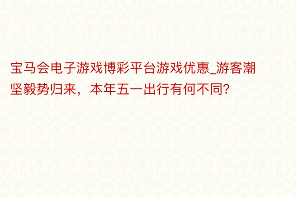 宝马会电子游戏博彩平台游戏优惠_游客潮坚毅势归来,本年五一出行有何不同?