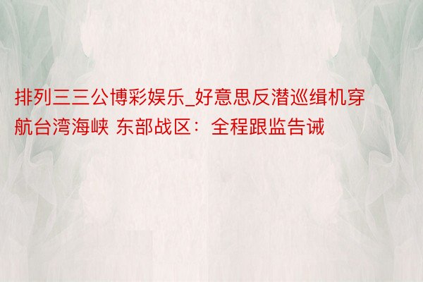 排列三三公博彩娱乐_好意思反潜巡缉机穿航台湾海峡 东部战区:全程跟监告诫