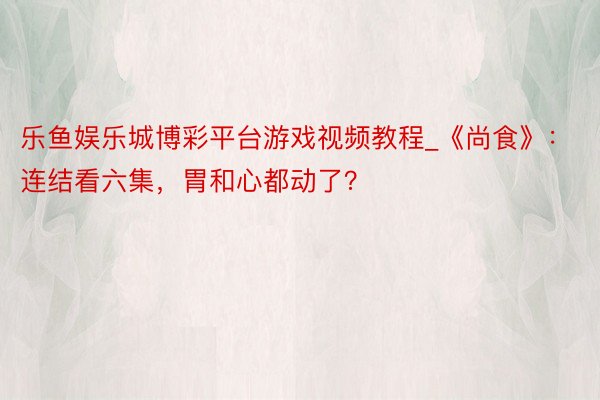 乐鱼娱乐城博彩平台游戏视频教程_《尚食》:连结看六集,胃和心都动了?