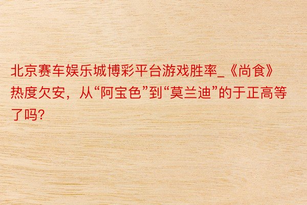 北京赛车娱乐城博彩平台游戏胜率_《尚食》热度欠安,从“阿宝色”到“莫兰迪”的于正高等了吗?