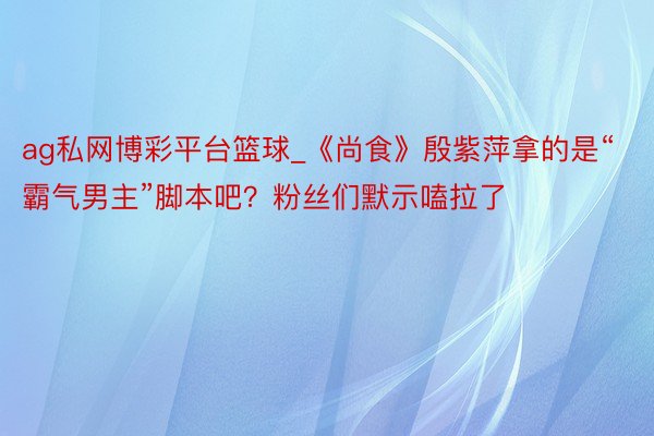 ag私网博彩平台篮球_《尚食》殷紫萍拿的是“霸气男主”脚本吧?粉丝们默示嗑拉了