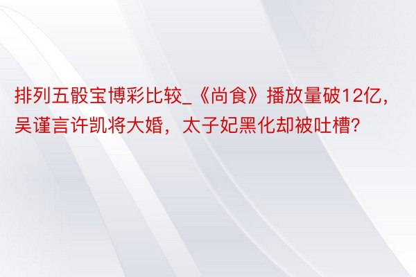 排列五骰宝博彩比较_《尚食》播放量破12亿,吴谨言许凯将大婚,太子妃黑化却被吐槽?