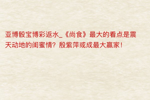 亚博骰宝博彩返水_《尚食》最大的看点是震天动地的闺蜜情?殷紫萍或成最大赢家!