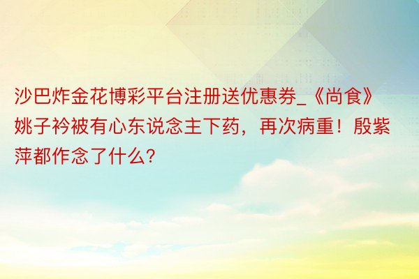 沙巴炸金花博彩平台注册送优惠券_《尚食》姚子衿被有心东说念主下药,再次病重!殷紫萍都作念了什么?