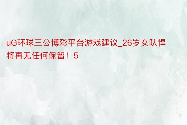uG环球三公博彩平台游戏建议_26岁女队悍将再无任何保留!5