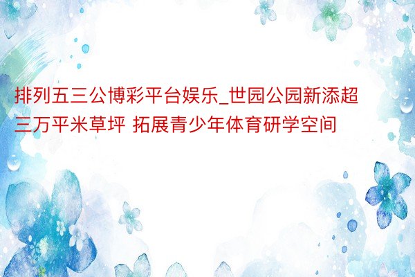 排列五三公博彩平台娱乐_世园公园新添超三万平米草坪 拓展青少年体育研学空间