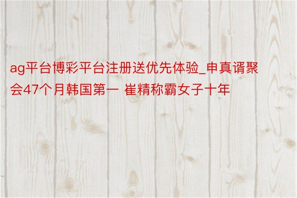 ag平台博彩平台注册送优先体验_申真谞聚会47个月韩国第一 崔精称霸女子十年