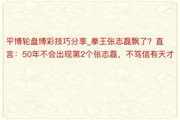 平博轮盘博彩技巧分享_拳王张志磊飘了?直言:50年不会出现第2个张志磊,不笃信有天才