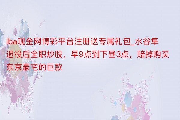 iba现金网博彩平台注册送专属礼包_水谷隼退役后全职炒股,早9点到下昼3点,赔掉购买东京豪宅的巨款