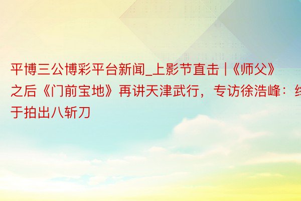 平博三公博彩平台新闻_上影节直击 |《师父》之后《门前宝地》再讲天津武行,专访徐浩峰:终于拍出八斩刀