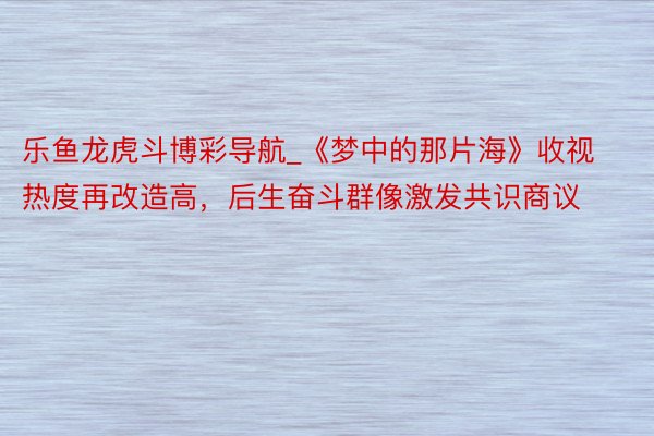 乐鱼龙虎斗博彩导航_《梦中的那片海》收视热度再改造高,后生奋斗群像激发共识商议