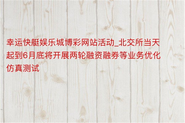 幸运快艇娱乐城博彩网站活动_北交所当天起到6月底将开展两轮融资融券等业务优化仿真测试