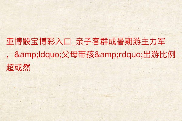 亚博骰宝博彩入口_亲子客群成暑期游主力军,“父母带孩”出游比例超或然