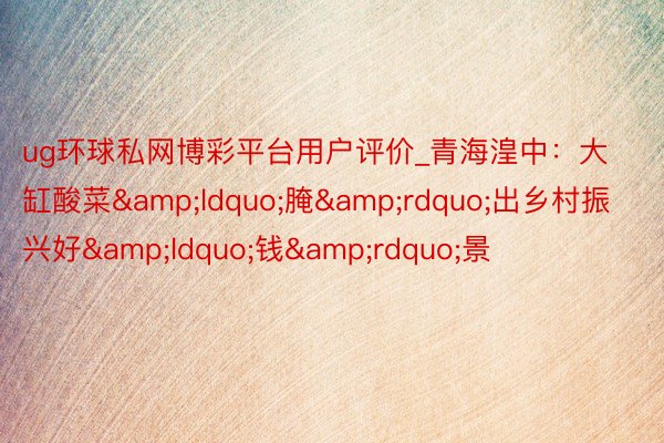 ug环球私网博彩平台用户评价_青海湟中:大缸酸菜“腌”出乡村振兴好“钱”景