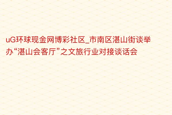 uG环球现金网博彩社区_市南区湛山街谈举办“湛山会客厅”之文旅行业对接谈话会