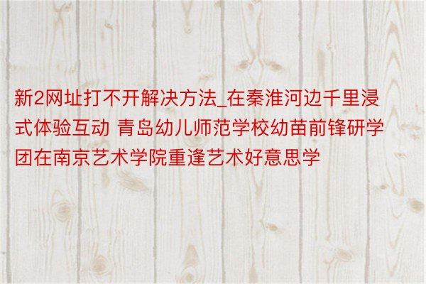 新2网址打不开解决方法_在秦淮河边千里浸式体验互动 青岛幼儿师范学校幼苗前锋研学团在南京艺术学院重逢艺术好意思学