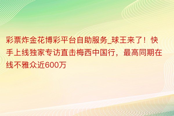 彩票炸金花博彩平台自助服务_球王来了!快手上线独家专访直击梅西中国行,最高同期在线不雅众近600万